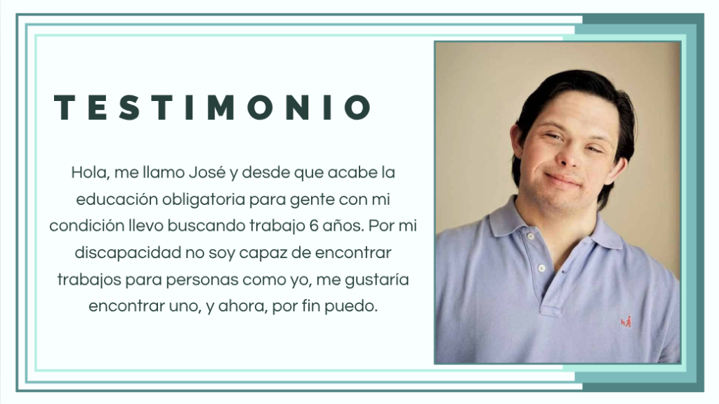 Testimonio de José: Hola, me llamo José y desde que acabé la educación obligatoria para gente con mi condición llevo buscando trabajo 6 años. Por mi discapacidad no soy capaz de encontrar trabajos para personas como yo, me gustaría encontrar uno, y ahora, por fin puedo.
